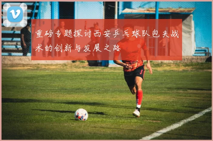 重磅专题探讨西安乒乓球队包夹战术的创新与发展之路