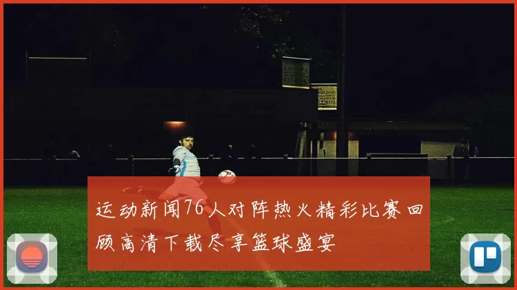 运动新闻76人对阵热火精彩比赛回顾高清下载尽享篮球盛宴