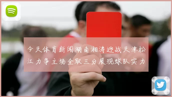今天体育新闻湖南湘涛迎战天津松江力争主场全取三分展现球队实力